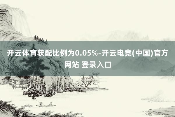 开云体育获配比例为0.05%-开云电竞(中国)官方网站 登录入口