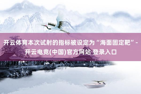 开云体育本次试射的指标被设定为“海面固定靶”-开云电竞(中国)官方网站 登录入口