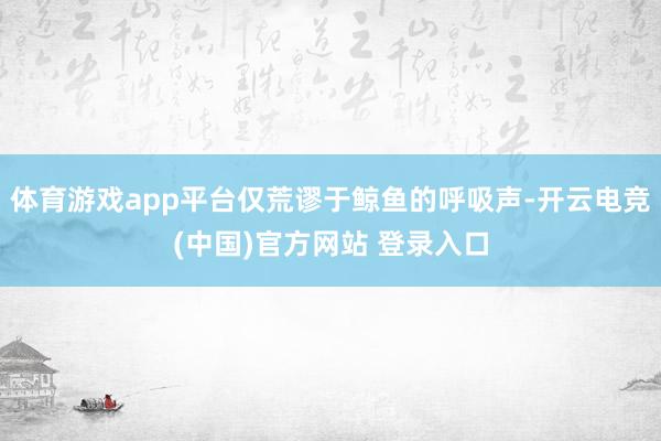 体育游戏app平台仅荒谬于鲸鱼的呼吸声-开云电竞(中国)官方网站 登录入口