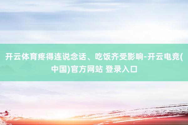 开云体育疼得连说念话、吃饭齐受影响-开云电竞(中国)官方网站 登录入口