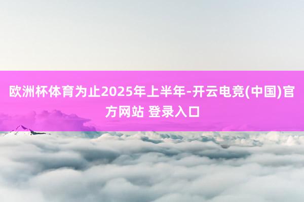 欧洲杯体育为止2025年上半年-开云电竞(中国)官方网站 登录入口