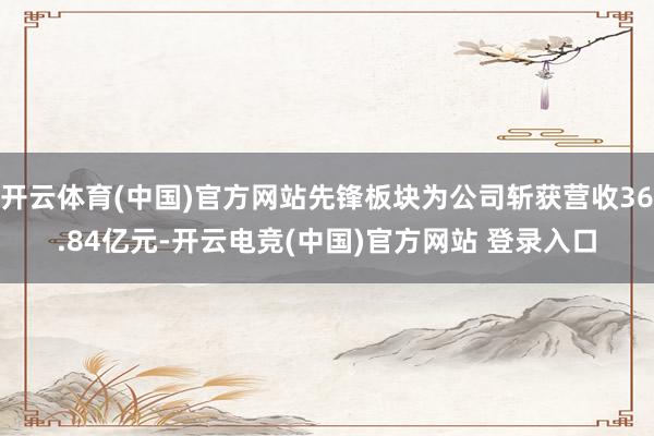 开云体育(中国)官方网站先锋板块为公司斩获营收36.84亿元-开云电竞(中国)官方网站 登录入口