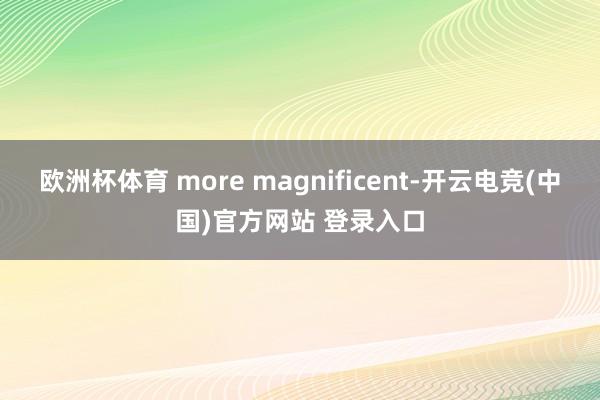 欧洲杯体育 more magnificent-开云电竞(中国)官方网站 登录入口
