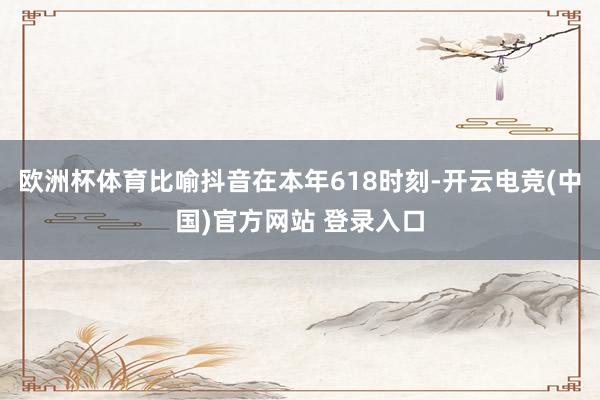 欧洲杯体育比喻抖音在本年618时刻-开云电竞(中国)官方网站 登录入口