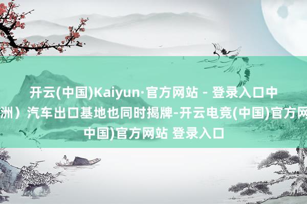 开云(中国)Kaiyun·官方网站 - 登录入口中国（广州·琶洲）汽车出口基地也同时揭牌-开云电竞(中国)官方网站 登录入口