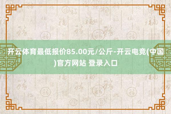 开云体育最低报价85.00元/公斤-开云电竞(中国)官方网站 登录入口
