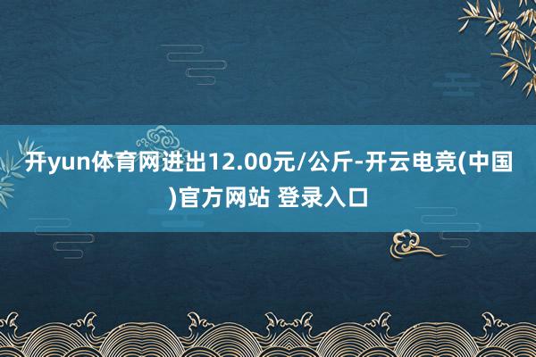 开yun体育网进出12.00元/公斤-开云电竞(中国)官方网站 登录入口