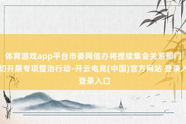 体育游戏app平台市委网信办将捏续集会关系部门深切开展专项整治行动-开云电竞(中国)官方网站 登录入口