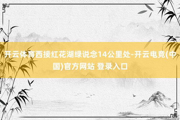 开云体育西接红花湖绿说念14公里处-开云电竞(中国)官方网站 登录入口