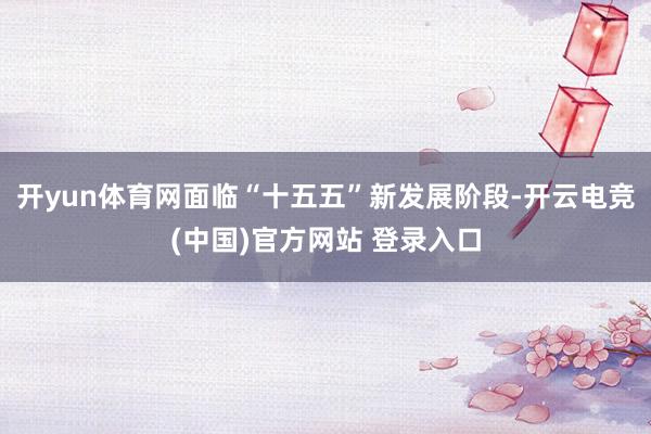 开yun体育网面临“十五五”新发展阶段-开云电竞(中国)官方网站 登录入口
