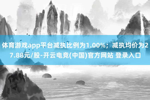 体育游戏app平台减执比例为1.00%;减执均价为27.88元/股-开云电竞(中国)官方网站 登录入口