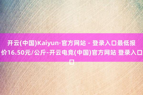 开云(中国)Kaiyun·官方网站 - 登录入口最低报价16.50元/公斤-开云电竞(中国)官方网站 登录入口