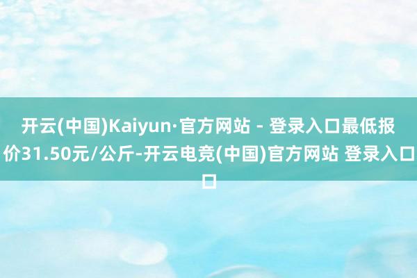 开云(中国)Kaiyun·官方网站 - 登录入口最低报价31.50元/公斤-开云电竞(中国)官方网站 登录入口