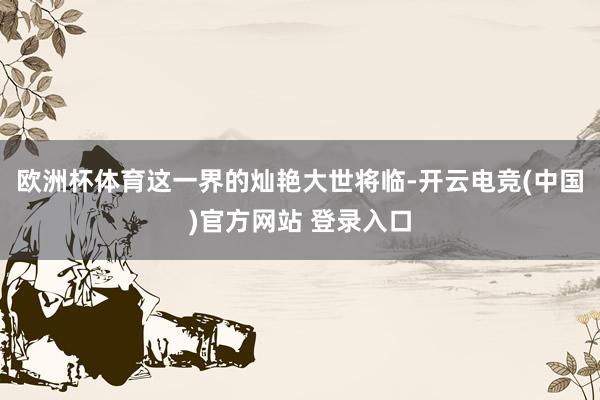 欧洲杯体育这一界的灿艳大世将临-开云电竞(中国)官方网站 登录入口