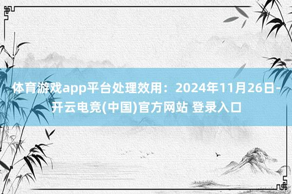 体育游戏app平台处理效用:2024年11月26日-开云电竞(中国)官方网站 登录入口