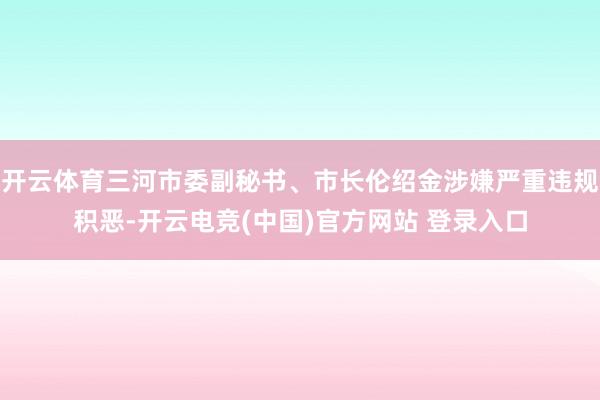 开云体育三河市委副秘书、市长伦绍金涉嫌严重违规积恶-开云电竞(中国)官方网站 登录入口