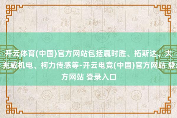 开云体育(中国)官方网站包括赢时胜、拓斯达、大东方、兆威机电、柯力传感等-开云电竞(中国)官方网站 登录入口