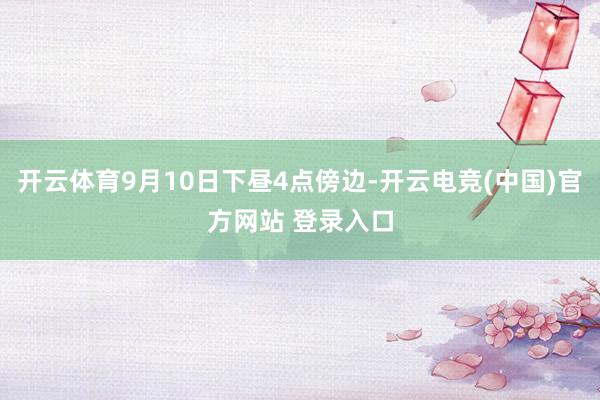 开云体育9月10日下昼4点傍边-开云电竞(中国)官方网站 登录入口