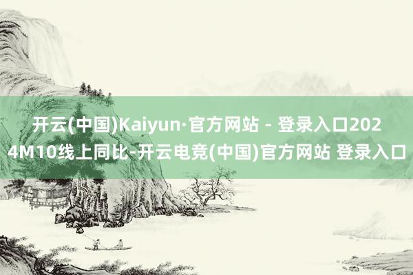 开云(中国)Kaiyun·官方网站 - 登录入口2024M10线上同比-开云电竞(中国)官方网站 登录入口