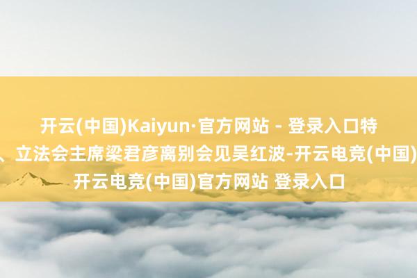 开云(中国)Kaiyun·官方网站 - 登录入口特区行政主座李家超、立法会主席梁君彦离别会见吴红波-开云电竞(中国)官方网站 登录入口