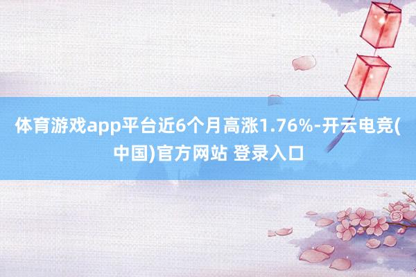 体育游戏app平台近6个月高涨1.76%-开云电竞(中国)官方网站 登录入口