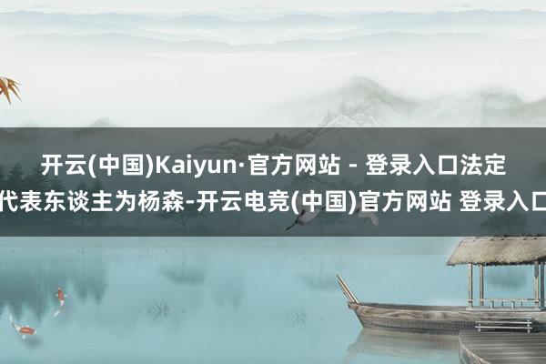 开云(中国)Kaiyun·官方网站 - 登录入口法定代表东谈主为杨森-开云电竞(中国)官方网站 登录入口