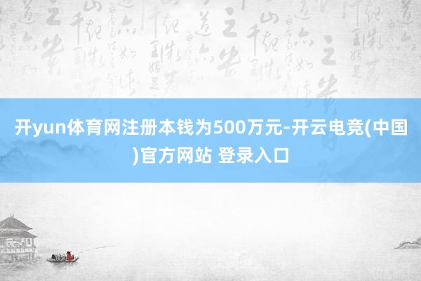 开yun体育网注册本钱为500万元-开云电竞(中国)官方网站 登录入口