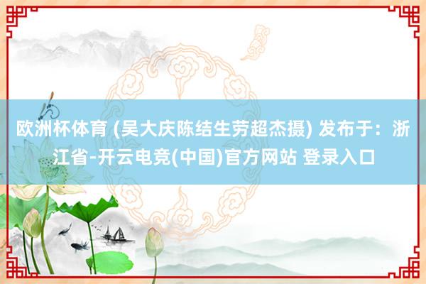 欧洲杯体育 (吴大庆陈结生劳超杰摄) 发布于：浙江省-开云电竞(中国)官方网站 登录入口