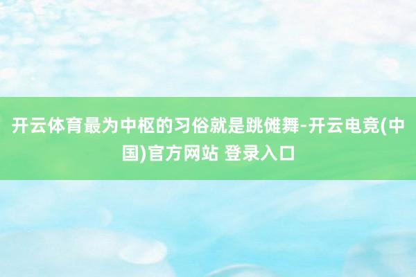 开云体育最为中枢的习俗就是跳傩舞-开云电竞(中国)官方网站 登录入口