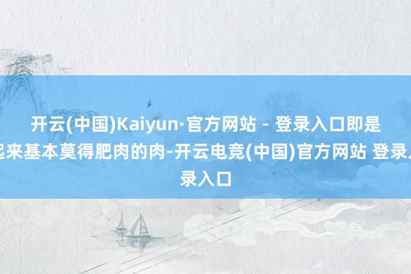 开云(中国)Kaiyun·官方网站 - 登录入口即是看起来基本莫得肥肉的肉-开云电竞(中国)官方网站 登录入口