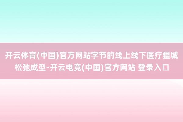 开云体育(中国)官方网站字节的线上线下医疗疆城松弛成型-开云电竞(中国)官方网站 登录入口