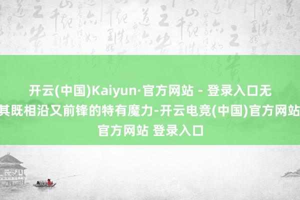 开云(中国)Kaiyun·官方网站 - 登录入口无不彰显出其既相沿又前锋的特有魔力-开云电竞(中国)官方网站 登录入口