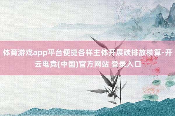 体育游戏app平台便捷各样主体开展碳排放核算-开云电竞(中国)官方网站 登录入口