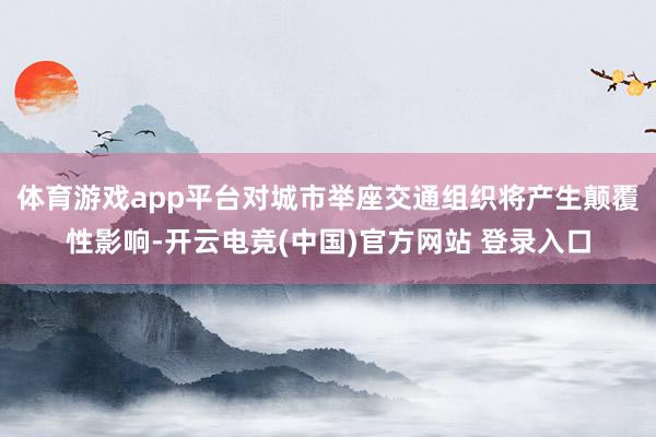 体育游戏app平台对城市举座交通组织将产生颠覆性影响-开云电竞(中国)官方网站 登录入口
