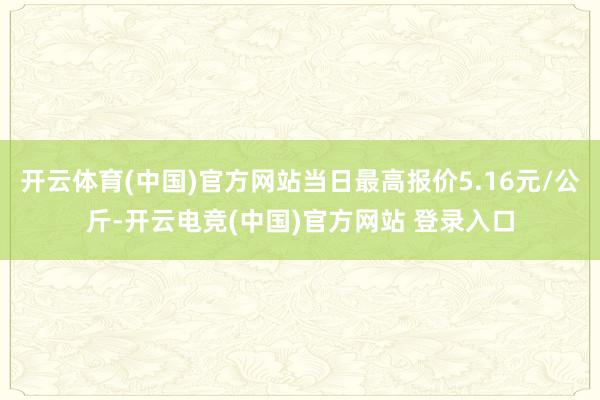 开云体育(中国)官方网站当日最高报价5.16元/公斤-开云电竞(中国)官方网站 登录入口