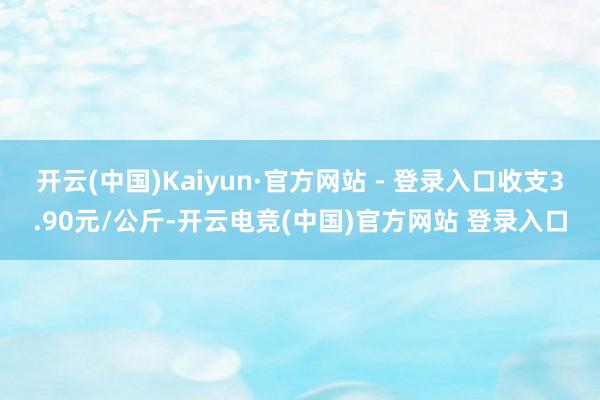 开云(中国)Kaiyun·官方网站 - 登录入口收支3.90元/公斤-开云电竞(中国)官方网站 登录入口