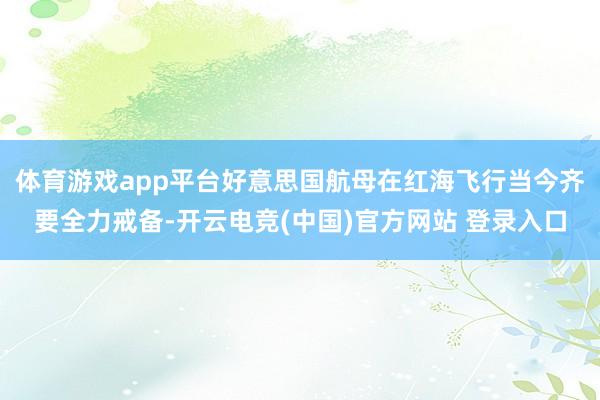 体育游戏app平台好意思国航母在红海飞行当今齐要全力戒备-开云电竞(中国)官方网站 登录入口