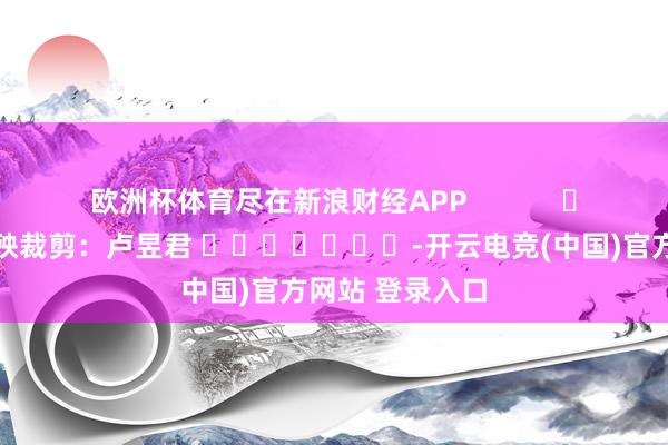 欧洲杯体育尽在新浪财经APP 遭殃裁剪:卢昱君 -开云电竞(中国)官方网站 登录入口