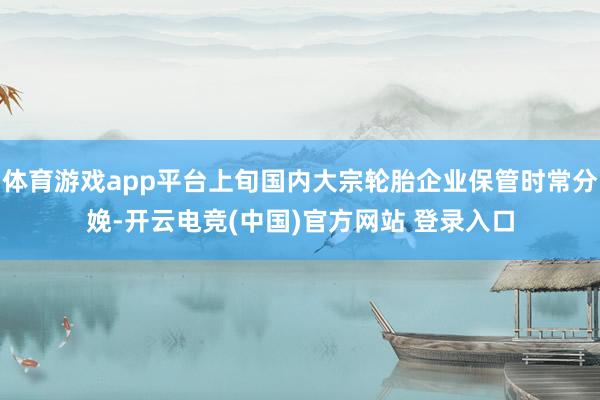 体育游戏app平台上旬国内大宗轮胎企业保管时常分娩-开云电竞(中国)官方网站 登录入口