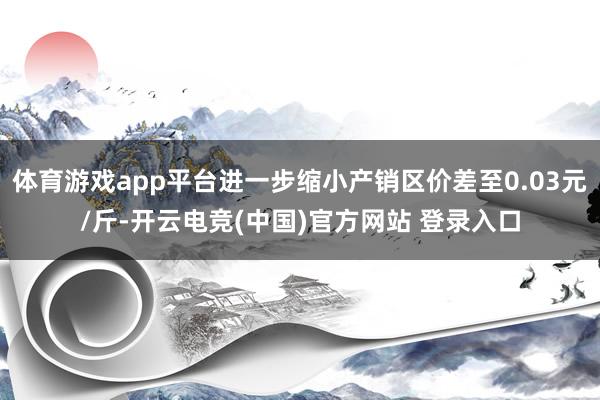 体育游戏app平台进一步缩小产销区价差至0.03元/斤-开云电竞(中国)官方网站 登录入口
