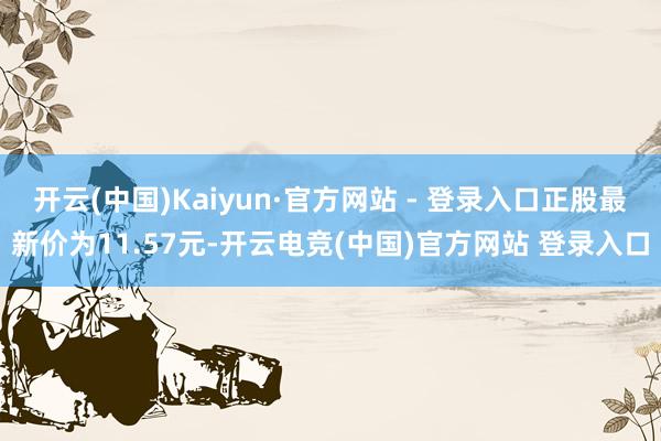 开云(中国)Kaiyun·官方网站 - 登录入口正股最新价为11.57元-开云电竞(中国)官方网站 登录入口