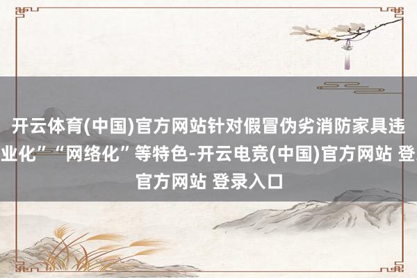 开云体育(中国)官方网站针对假冒伪劣消防家具违警“产业化”“网络化”等特色-开云电竞(中国)官方网站 登录入口