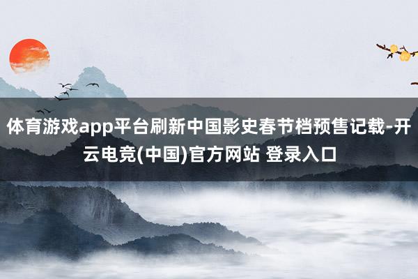 体育游戏app平台刷新中国影史春节档预售记载-开云电竞(中国)官方网站 登录入口