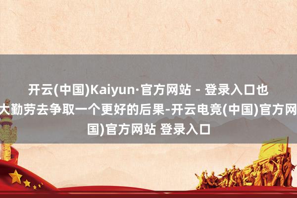 开云(中国)Kaiyun·官方网站 - 登录入口也不外是尽最大勤劳去争取一个更好的后果-开云电竞(中国)官方网站 登录入口