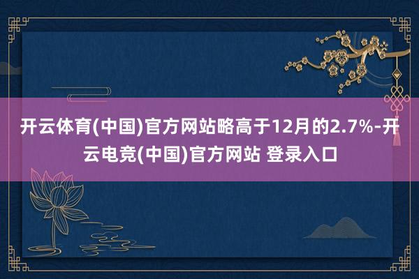 开云体育(中国)官方网站略高于12月的2.7%-开云电竞(中国)官方网站 登录入口