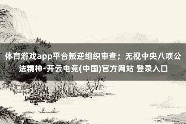 体育游戏app平台叛逆组织审查；无视中央八项公法精神-开云电竞(中国)官方网站 登录入口