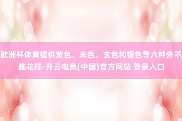 欧洲杯体育提供紫色、米色、玄色和银色等六种外不雅花样-开云电竞(中国)官方网站 登录入口