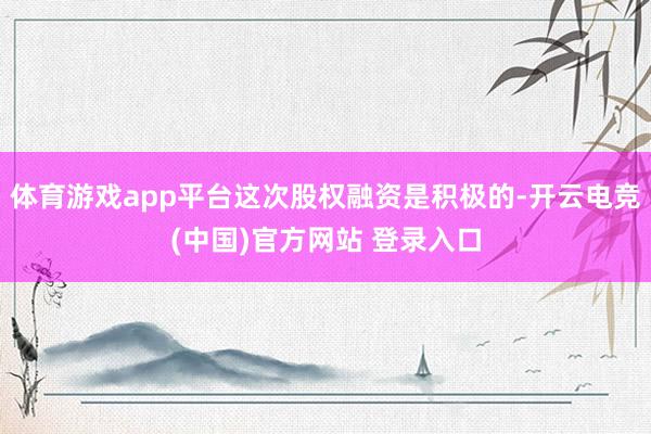 体育游戏app平台这次股权融资是积极的-开云电竞(中国)官方网站 登录入口