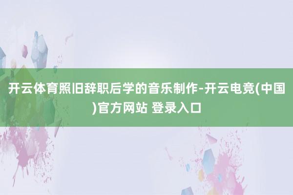 开云体育照旧辞职后学的音乐制作-开云电竞(中国)官方网站 登录入口