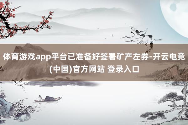 体育游戏app平台已准备好签署矿产左券-开云电竞(中国)官方网站 登录入口